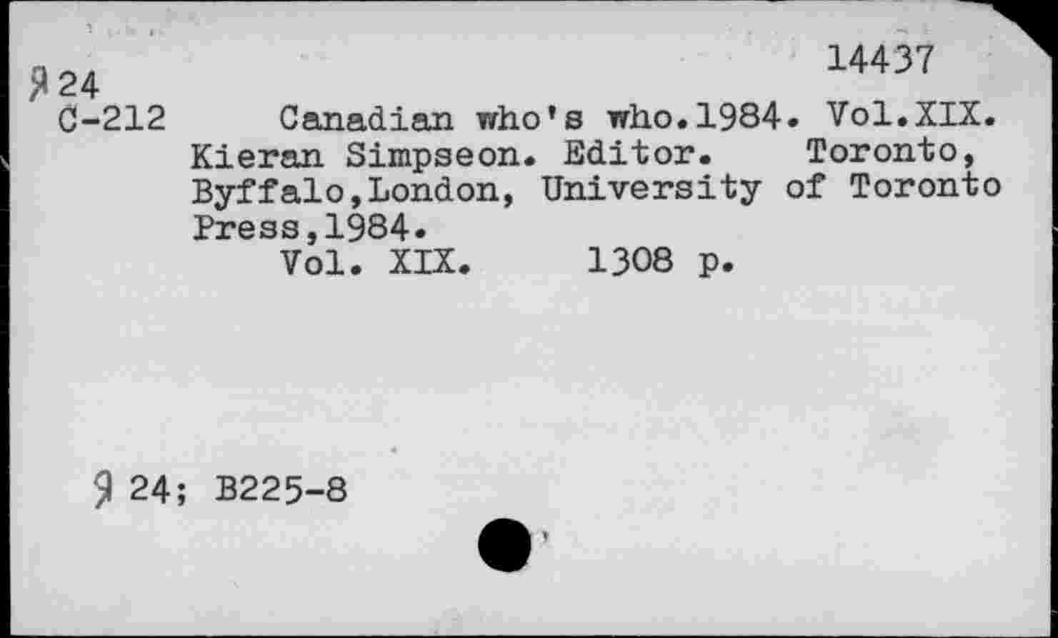 ﻿>»24
C-212
14437
Canadian who’s who.1984. Vol.XIX. Kieran Simpseon. Editor. Toronto, Byffalo,London, University of Toronto Press,1984.
Vol. XIX. 1308 p.
9 24; B225-8